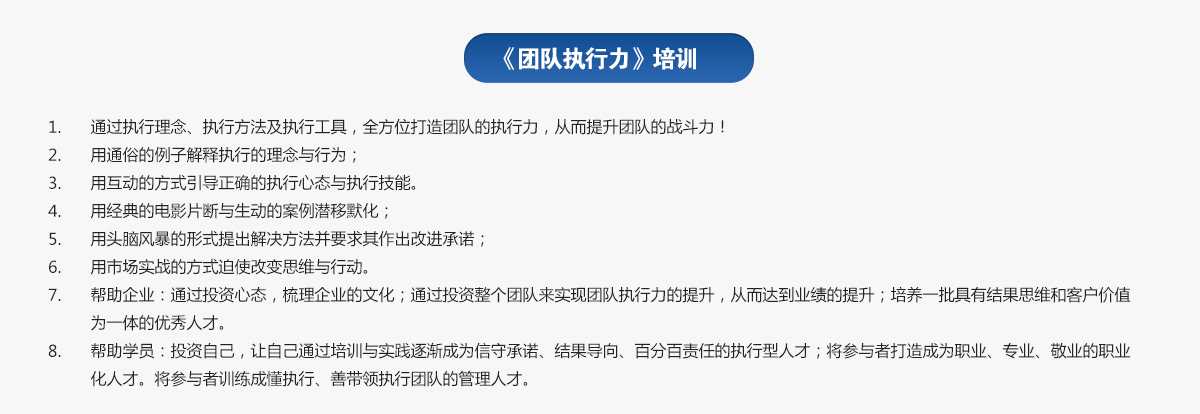 團(tuán)隊執(zhí)行力培訓(xùn)
1.通過執(zhí)行理念、執(zhí)行方法及執(zhí)行工具，全方位打造團(tuán)隊的執(zhí)行力，從而提升團(tuán)隊的戰(zhàn)斗力！
2.用通俗的例子解釋執(zhí)行的理念與行為；
3.用互動的方式引導(dǎo)正確的執(zhí)行心態(tài)與執(zhí)行技能。
4.用經(jīng)典的電影片斷與生動的案例潛移默化；
5.用頭腦風(fēng)暴的形式提出解決方法并要求其作出改進(jìn)承諾；
6.用市場實(shí)戰(zhàn)的方式迫使改變思維與行動。
7.幫助企業(yè)：通過投資心態(tài)，梳理企業(yè)的文化；通過投資整個團(tuán)隊來實(shí)現(xiàn)團(tuán)隊執(zhí)行力的提升，從而達(dá)到業(yè)績的提升；培養(yǎng)一批具有結(jié)果思維和客戶價值為一體的優(yōu)秀人才。
8.幫助學(xué)員：投資自己，讓自己通過培訓(xùn)與實(shí)踐逐漸成為信守承諾、結(jié)果導(dǎo)向、百分百責(zé)任的執(zhí)行型人才；將參與者打造成為職業(yè)、專業(yè)、敬業(yè)的職業(yè)化人才。將參與者訓(xùn)練成懂執(zhí)行、善帶領(lǐng)執(zhí)行團(tuán)隊的管理人才。