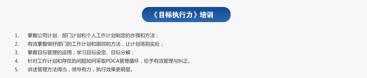 目標(biāo)執(zhí)行力培訓(xùn)
1.掌握公司計劃、部門計劃和個人工作計劃制定的步驟和方法；
2.有效掌握做好部門的工作計劃和跟蹤的方法，讓計劃落到實(shí)處；
3.掌握目標(biāo)管理的運(yùn)用；學(xué)習(xí)目標(biāo)設(shè)定、目標(biāo)分解；
4.針對工作計劃和存在的問題如何采取PDCA管理循環(huán)，給予有效管理與糾正。
5.講述管理方法得當(dāng)，領(lǐng)導(dǎo)有力，執(zhí)行效果更明顯。