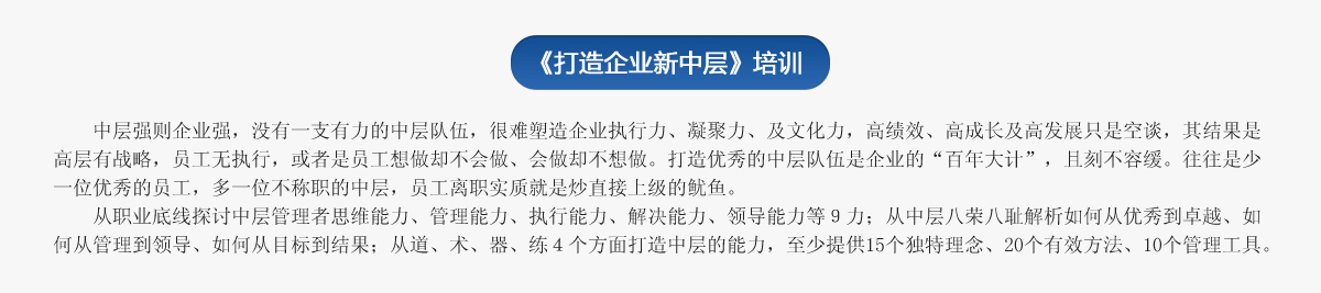 《打造企業(yè)新中層》培訓(xùn)
   中層強(qiáng)則企業(yè)強(qiáng)，沒有一支有力的中層隊(duì)伍，很難塑造企業(yè)執(zhí)行力、凝聚力、及文化力，高績效、高成長及高發(fā)展只是空談，其結(jié)果是高層有戰(zhàn)略，員工無執(zhí)行，或者是員工想做卻不會做、會做卻不想做。打造優(yōu)秀的中層隊(duì)伍是企業(yè)的“百年大計(jì)”，且刻不容緩。往往是少一位優(yōu)秀的員工，多一位不稱職的中層，員工離職實(shí)質(zhì)就是炒直接上級的魷魚。
   從職業(yè)底線探討中層管理者思維能力、管理能力、執(zhí)行能力、解決能力、領(lǐng)導(dǎo)能力等９力；從中層八榮八恥解析如何從優(yōu)秀到卓越、如何從管理到領(lǐng)導(dǎo)、如何從目標(biāo)到結(jié)果；從道、術(shù)、器、練４個(gè)方面打造中層的能力，至少提供15個(gè)獨(dú)特理念、20個(gè)有效方法、10個(gè)管理工具。