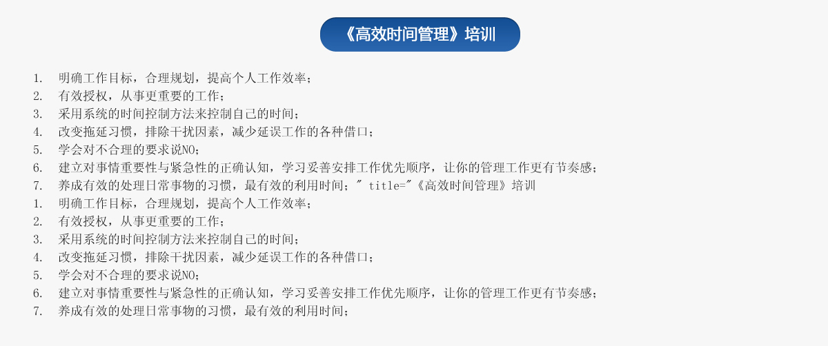 《高效時(shí)間管理》培訓(xùn)
1.  明確工作目標(biāo)，合理規(guī)劃，提高個(gè)人工作效率；
2.  有效授權(quán)，從事更重要的工作；
3.  采用系統(tǒng)的時(shí)間控制方法來控制自己的時(shí)間；
4.  改變拖延習(xí)慣，排除干擾因素，減少延誤工作的各種借口；
5.  學(xué)會對不合理的要求說NO；
6.  建立對事情重要性與緊急性的正確認(rèn)知，學(xué)習(xí)妥善安排工作優(yōu)先順序，讓你的管理工作更有節(jié)奏感；
7.  養(yǎng)成有效的處理日常事物的習(xí)慣，最有效的利用時(shí)間；